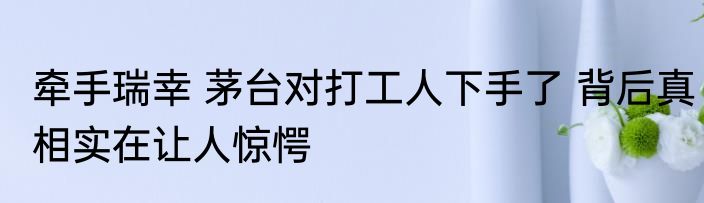 牵手瑞幸 茅台对打工人下手了 背后真相实在让人惊愕