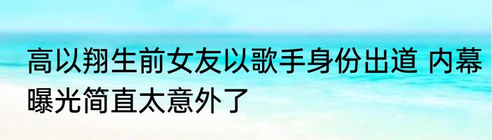 高以翔生前女友以歌手身份出道 内幕曝光简直太意外了
