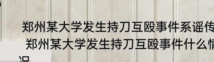  郑州某大学发生持刀互殴事件系谣传   郑州某大学发生持刀互殴事件什么情况