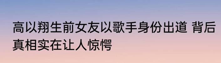 高以翔生前女友以歌手身份出道 背后真相实在让人惊愕