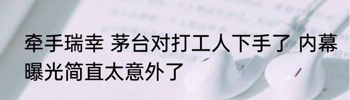 牵手瑞幸 茅台对打工人下手了 内幕曝光简直太意外了