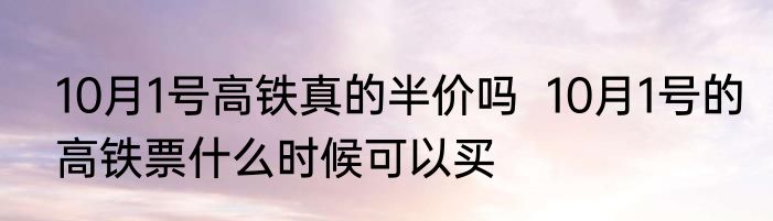 10月1号高铁真的半价吗  10月1号的高铁票什么时候可以买