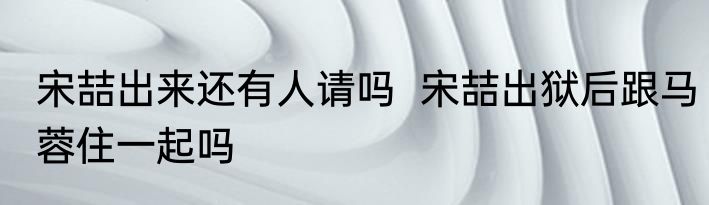 宋喆出来还有人请吗  宋喆出狱后跟马蓉住一起吗