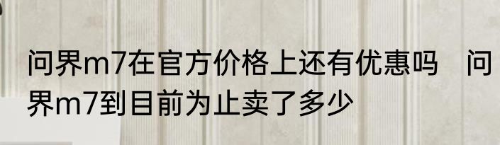 问界m7在官方价格上还有优惠吗   问界m7到目前为止卖了多少