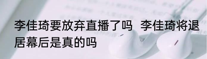 李佳琦要放弃直播了吗  李佳琦将退居幕后是真的吗