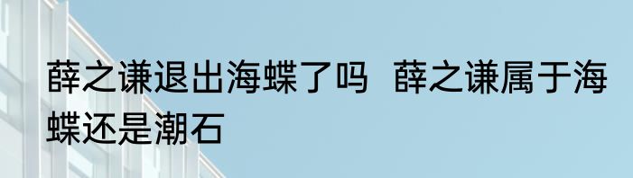 薛之谦退出海蝶了吗  薛之谦属于海蝶还是潮石