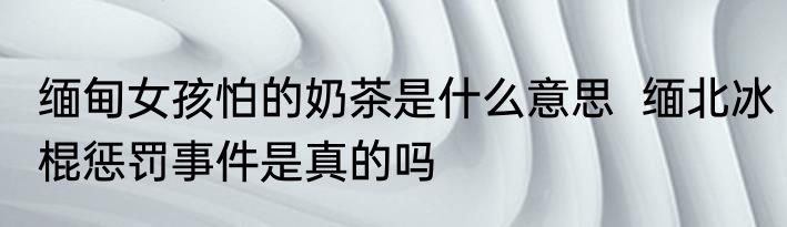 缅甸女孩怕的奶茶是什么意思  缅北冰棍惩罚事件是真的吗