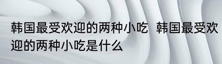 韩国最受欢迎的两种小吃  韩国最受欢迎的两种小吃是什么