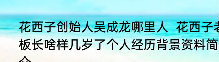花西子创始人吴成龙哪里人  花西子老板长啥样几岁了个人经历背景资料简介