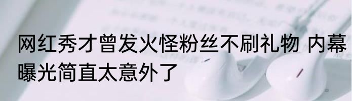 网红秀才曾发火怪粉丝不刷礼物 内幕曝光简直太意外了