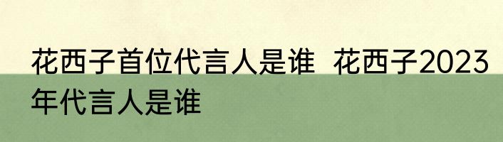 花西子首位代言人是谁  花西子2023年代言人是谁
