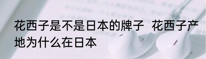 花西子是不是日本的牌子  花西子产地为什么在日本