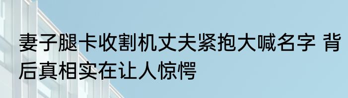 妻子腿卡收割机丈夫紧抱大喊名字 背后真相实在让人惊愕