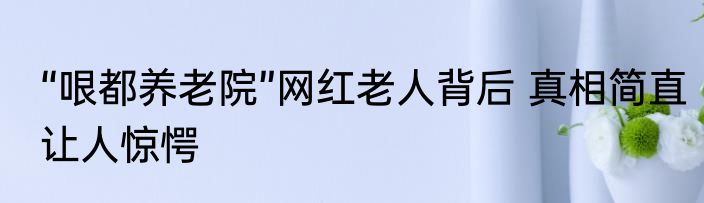 “哏都养老院”网红老人背后 真相简直让人惊愕