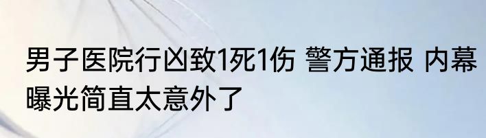 男子医院行凶致1死1伤 警方通报 内幕曝光简直太意外了