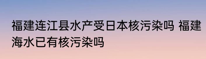 福建连江县水产受日本核污染吗 福建海水已有核污染吗