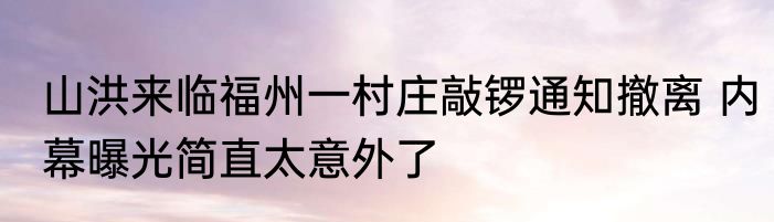 山洪来临福州一村庄敲锣通知撤离 内幕曝光简直太意外了