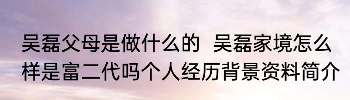 吴磊父母是做什么的  吴磊家境怎么样是富二代吗个人经历背景资料简介