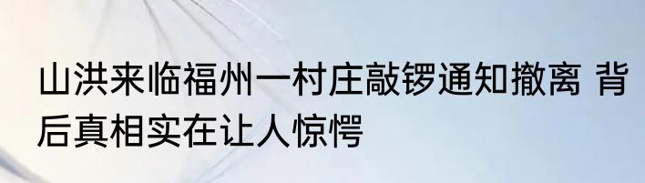 山洪来临福州一村庄敲锣通知撤离 背后真相实在让人惊愕