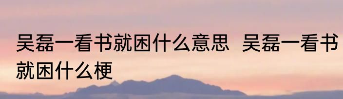 吴磊一看书就困什么意思  吴磊一看书就困什么梗