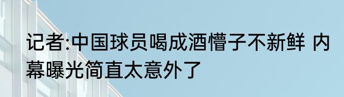 记者:中国球员喝成酒懵子不新鲜 内幕曝光简直太意外了
