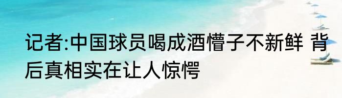 记者:中国球员喝成酒懵子不新鲜 背后真相实在让人惊愕