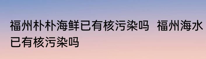 福州朴朴海鲜已有核污染吗  福州海水已有核污染吗