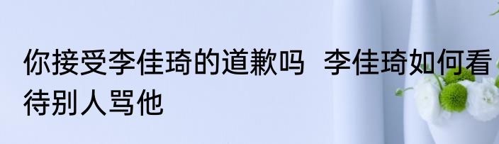 你接受李佳琦的道歉吗  李佳琦如何看待别人骂他