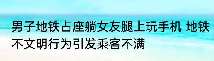 男子地铁占座躺女友腿上玩手机 地铁不文明行为引发乘客不满