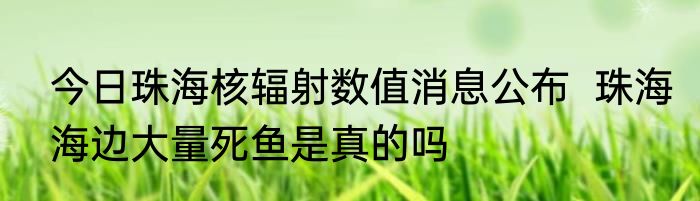 今日珠海核辐射数值消息公布  珠海海边大量死鱼是真的吗