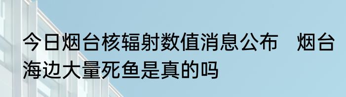 今日烟台核辐射数值消息公布   烟台海边大量死鱼是真的吗