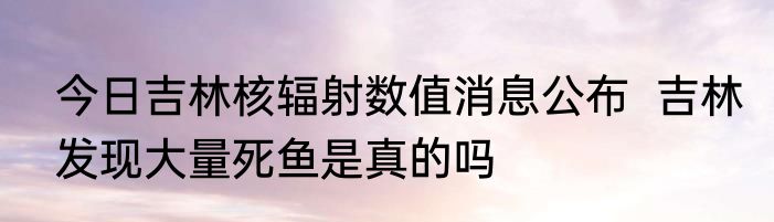 今日吉林核辐射数值消息公布  吉林发现大量死鱼是真的吗
