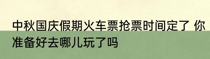 中秋国庆假期火车票抢票时间定了 你准备好去哪儿玩了吗