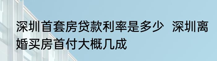 深圳首套房贷款利率是多少  深圳离婚买房首付大概几成