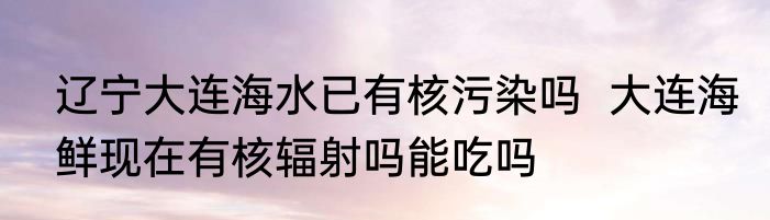 辽宁大连海水已有核污染吗  大连海鲜现在有核辐射吗能吃吗