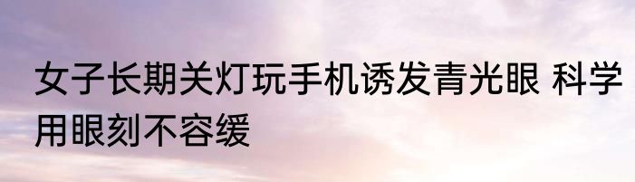女子长期关灯玩手机诱发青光眼 科学用眼刻不容缓