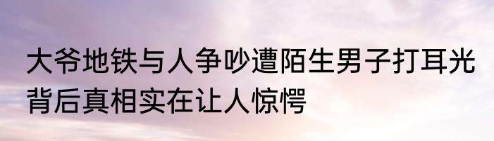 大爷地铁与人争吵遭陌生男子打耳光 背后真相实在让人惊愕