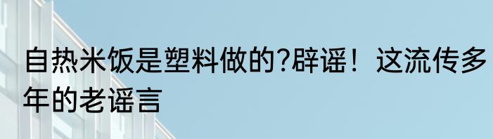 自热米饭是塑料做的?辟谣！这流传多年的老谣言