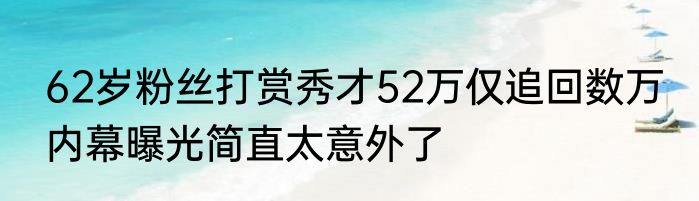62岁粉丝打赏秀才52万仅追回数万 内幕曝光简直太意外了