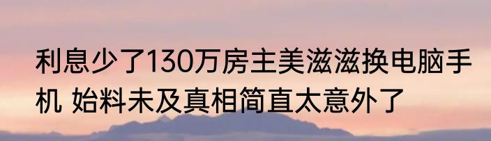 利息少了130万房主美滋滋换电脑手机 始料未及真相简直太意外了