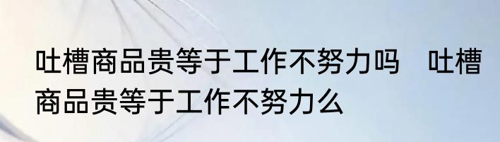 吐槽商品贵等于工作不努力吗   吐槽商品贵等于工作不努力么