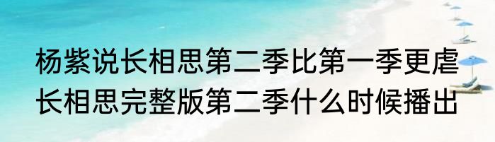 杨紫说长相思第二季比第一季更虐  长相思完整版第二季什么时候播出