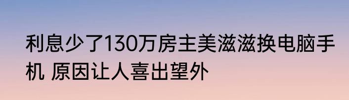 利息少了130万房主美滋滋换电脑手机 原因让人喜出望外