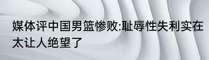 媒体评中国男篮惨败:耻辱性失利实在太让人绝望了