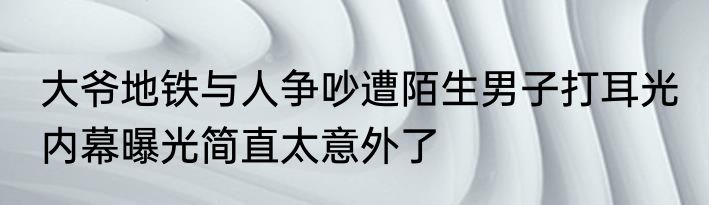 大爷地铁与人争吵遭陌生男子打耳光 内幕曝光简直太意外了