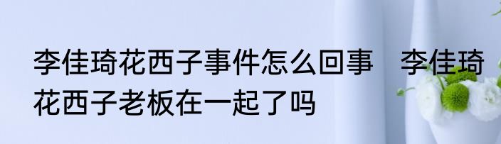 李佳琦花西子事件怎么回事   李佳琦花西子老板在一起了吗