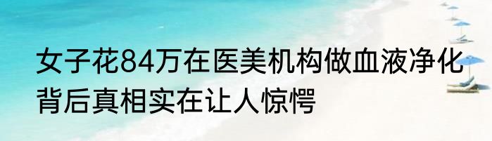 女子花84万在医美机构做血液净化 背后真相实在让人惊愕