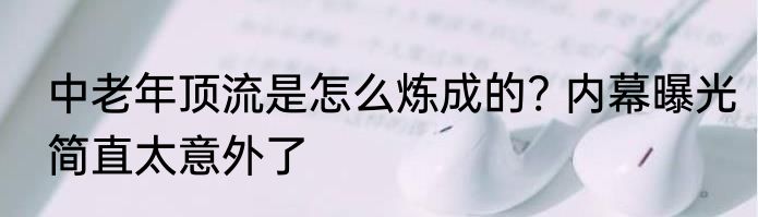 中老年顶流是怎么炼成的? 内幕曝光简直太意外了