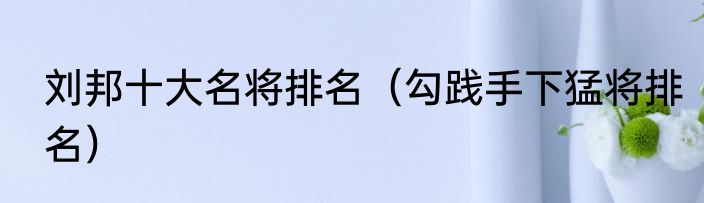 刘邦十大名将排名（勾践手下猛将排名）