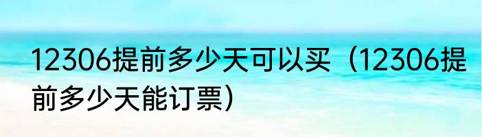 12306提前多少天可以买（12306提前多少天能订票）